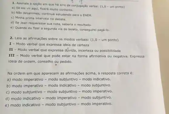 1. Assinale a opção em que há erro de conjugação verbal:(1,0 - um ponto)
a) Se ele vir aqui, ficará multo contente.
b) Não desanimes continua estudando para o ENEM.
c) Minha prima interveio no debate.
d) Se Jean requeresse sua nota, saberia o resultado.
e) Quando eu fizer a segunda via do boleto, conseguirei pagá-lo.
2. Leia as afirmações sobre os modos verbais: (1 ,0 - um ponto)
I - Modo verbal que expressa ideia de certeza
II - Modo verbal que expressa dúvida , incerteza ou possibilidade
III - Modo verbal que pode estar na forma afirmativa ou negativa. Expressa
ideia de ordem , conselho ou pedido.
Na ordem em que aparecem as afirmações acima, a resposta correta é:
a) modo imperativo - modo subjuntivo -modo indicativo.
b) modo imperativo - modo indicativo - modo subjuntivo.
c) modo subjuntivo - modo subjuntivo - modo imperativo.
d) modo indicativo - modo imperativo - modo subjuntivo.
e) modo indicativo - modo subjuntivo - modo imperativo.