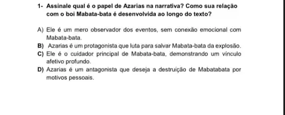 1- Assinale qualéo papel de Azarias na narrativa? Como sua relação
com o boi Mabata -bata é desenvolvida ao longo do texto?
A) Ele é um mero observador dos eventos , sem conexão emocional com
Mabata-bata.
B) Azarias é um protagonista que luta para salvar Mabata-bata da explosão
C) Ele é 0 cuidador principal de Mabata -bata, demonstrando um vinculo
afetivo profundo.
D) Azarias é um antagonista que deseja a destruição de Mabatabata por
motivos pessoais.