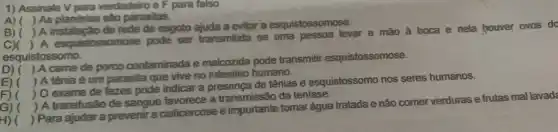 1) Assinale V para verdadeiro e F para falso:
A) ( ) As planárias são parasitas.
B) (
) A instalação de rede de esgoto ajuda a evitar a esquistossomose.
c)
) A esquistossomose pode ser transmitida se uma pessoa levar a mão à boca e nela houver ovos do
esquistossomo.
D) (
) A came de porco contaminada e malcozida pode transmitti esquistossomose.
E) (
) A tênia é um parasita que vive no intestino humano.
F) (
) O exame de fezes pode indicar a presença de tênias e esquistossomo nos seres humanos.
G) (
) A transfusão de sangue favorece a da teníase.
H) (
) Para ajudar a prevenir a cisticercose é importante tomar água tratada e não comer verdurase frutas mal lavada