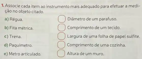 1. Associe cada item ao instrumento mais adequado para efetuar a medi-
ção no objeto citado.
a) Régua.
b) Fita métrica.
c) Trena.
d) Paquímetro.
e) Metro articulado.
Diâmetro de um parafuso.
Comprimento de um tecido.
Largura de uma folha de papel sulfite.
Comprimento de uma cozinha.
Altura de um muro.