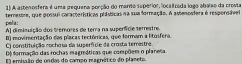 1) A astenosfera é uma pequena porção do manto superlor, localizada logo abalxo da crosta
terrestre, que possui caracteristica.plásticas na sua formação A astenosfera é responsável
pela:
A) diminuição dos tremores de terra na superficie terrestre.
B) movimentação das placas tectônicas, que formam a litosfera.
C) constituição rochosa da superficie da crosta terrestre.
D) formação das rochas magmáticas que compōem o planeta.
E) emissão de ondas do campo magnético do planeta.