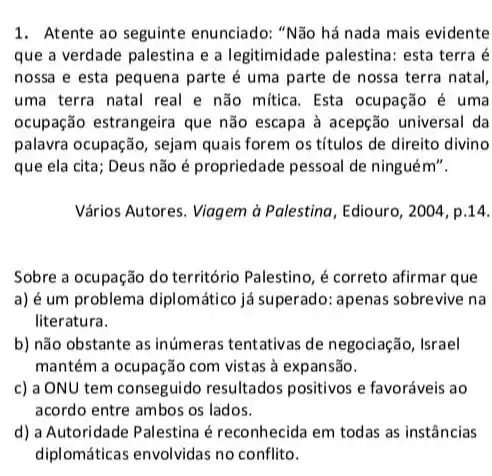 1. Atente ao seguinte enunciado: "Não há nada mais evidente
que a verdade palestin:a a legitimidade palestina: esta terra é
nossa e esta pequena parte é uma parte de nossa terra natal,
uma terra natal real e não mítica. Esta ocupação é uma
ocupação estrangeira que não escapa à acepção universal da
palavra ocupação, sejam quais forem os titulos de direito divino
que ela cita; Deus não é propriedade pessoal de ninguém".
Vários Autores. Viagem à Palestina, Ediouro, 2004, p.14.
Sobre a ocupação do território Palestino, é correto afirmar que
a) é um problema diplomático já superado:apenas sobrevive na
literatura.
b) não obstante as inúmeras tentativas de negociação, Israel
mantém a ocupação com vistas à expansão.
c) a ONU tem conseguido resultados positivos e favoráveis ao
acordo entre ambos os lados.
d) a Autoridade Palestina é reconhecida em todas as instâncias
diplomáticas envolvidas no conflito.