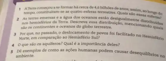 1 ATerra comeou ase formar há cerca de 4,6 bilhões de anos; assim, ao longo do
tempo, constituiram-se as quatro esferas terrestres. Quais são essas esferas?
2 As terras emersas e a água dos oceanos estão desigualmen e distribuidas
nos hemisférios da Terra. Descreva essa distribuição mencionando quais
sào os continentes e oceanos do globo terrestre.
3 Por que, no passado ,o deslocamento de povos foi facilitado no Hemisfério
Norte, em comparação ao Hemisfério Sul?
4 Oque são 0s aquiferos? Qualé a importância deles?
5
Dê exemplos de como as açōes humanas podem causar desequilibrios no
ambiente.