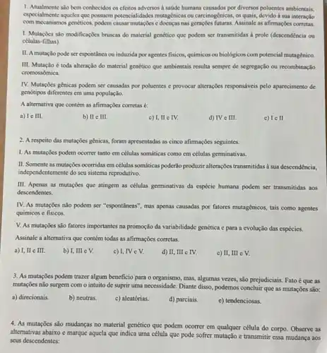 1. Atualmente são bcm conhecidos os efeitos adversos à saúde humana causados por diversos poluentes ambientais,
especialmente aqueles que possuem potencialidades mutagênicas ou carcinogênicas, os quais, devido à sua interação
com mccanismos genéticos, podem causar mutações c docnças nas gerações futuras. Assinale as afirmações corretas.
I. Mutações são modificaçõcs bruscas do material genético que podem ser transmitidas à prole (descendência ou
células-filhas)
II. A mutação pode ser espontânea ou induzida por agentes fisicos, químicos ou biológicos com potencial mutagênic.
III. Mutação é toda alteração do material genético que ambientais resulta sempre de segregação ou recombinação
cromossômica.
IV. Mutações gênicas podem ser causadas por poluentes e provocar alterações responsáveis pelo aparecimento de
genótipos diferentes em uma população.
A alternativa que contém as afirmações corretas é:
a) Ie III.
b) II e III.
c) I, II e IV.
d) IV e III.
IcII
2. A respeito das mutações gênicas, foram apresentadas as cinco afirmações seguintes.
I. As mutações podem ocorrer tanto em células somáticas como cm células germinativas.
II. Somente as mutações ocorridas em células somáticas poderão produzir alterações transmitidas a sua descendência.
independentemente do seu sistema reprodutivo.
III. Apenas as mutações que atingem as células germinativas da espécie humana podem ser transmitidas aos
descendentes.
IV. As mutações não podem ser "espontâneas", mas apenas causadas por fatores mutagênicos, tais como agentes
químicos e fisicos.
V. As mutaçõcs são fatores importantes na promoção da variabilidade genética c para a evolução das espécies.
Assinale a alternativa que contém todas as afirmações corretas.
a) I, II e III.
b) I, III e V.
c) I, IV e V.
d) II, III e IV.
c) II, III c V.
3. As mutações podem trazer algum beneficio para o organismo, mas, algumas vezes , são prejudiciais. Fatoé que as
mutações não surgem com o intuito de suprir uma necessidade. Diante disso , podemos concluir que as mutações são:
a) direcionais.
b) neutras.
c) aleatórias.
d) parciais.
e) tendenciosas.
4. As mutações são mudanças no material genético que podem ocorrer em qualquer célula do corpo. Observe as
altemativas abaixo e marque aquela que indica uma célula que pode softer mutação e transmitir essa mudança aos
seus descendentes: