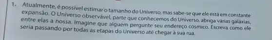 1. Atualmente, é possivel estimar o tamanho do Universo, mas sabe -se que ele está em constante
expansão. 0 Universo observável, parte que conhecemos do Universo , abriga várias galáxias,
entre elas a nossa. Imagine que alguém pergunte seu endereço cósmico Escreva como ele
seria passando por todas as etapas do Universo até chegar à sua rua.