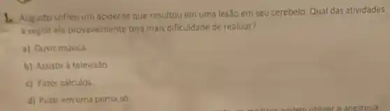 1. Augusto sofreu um acidente que resultou em uma lesão em seu cerebelo Qual das atividades
a seguit ele provavelmente tera mais dificuldade de realizar?
a) Ouvir musica
b) Assistir a televis:30
c) Fater calculos
d) Pular em uma perna so