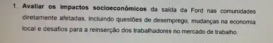 1. Avaliar os impactos socioeconômicos da saída da Ford nas comunidades
diretamente afetadas , incluindo questōes de desemprego mudanças na economia
local e desafios para a reinserção dos trabalhadores no mercado de trabalho.