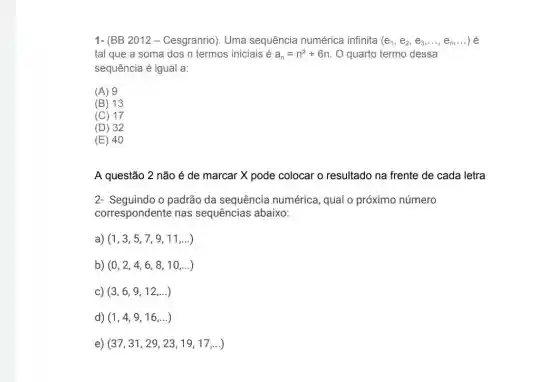 1- (BB 2012 - Cesgranrio). Uma sequência numérica infinita (e_(1),e_(2),e_(3),ldots ,e_(n),ldots )
tal que a soma dos n termos iniciais é a_(n)=n^2+6n O quarto termo dessa
sequência é igual a:
(A) 9
(B) 13
(C) 17
(D) 32
(E) 40
A questão 2 não é de marcar X pode colocar o resultado na frente de cada letra
2- Seguindo o padrão da sequência numérica , qual o próximo número
correspondente nas sequências abaixo:
a) (1,3,5,7,9,11,ldots )
b) (0,2,4,6,8,10,ldots )
c) (3,6,9,12,ldots )
d) (1,4,9,16,ldots )
e) (37,31,29,23,19,17,ldots )