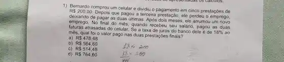 1) Bernardo comprou um celular e dividiu o pagamento em cinco prestações de
R 200,00
que pagou a terceira ele perdeu o emprego,
deixando de pagar as duas últimas . Após dois meses , ele arrumou um novo
emprego. No final do mês, quando recebeu seu salário , pagou as duas
fatures atrasadas do celular . Se a taxa de juros do banco dele é de
18%  ao
mês, qual foi o valor pago nas duas prestações finais?
a) R 478,48
b) R 564,60
C) R 514,48
d) R 764,60