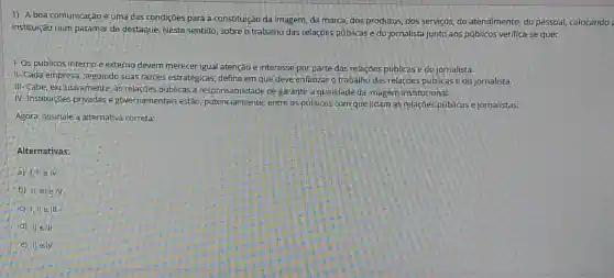 1). A boa comunicação é uma das condiçōes para a constituição da imagem, da marca, dos produtos, dos serviços, do atendimento, do pessoal,colocando :
instituição num patamar de destaque. Neste sentido, sobre o trabalho das relaçōes públicas e do jornalista junto aos públicos verifica -se que:
1- Os públicosinterno e externo devem merecer igual atenção e interesse por parte das relações públicas e do jornalista.
II-Cada empresa; seguindo suas razōes estratégicas, define em que deve enfatizar o trabalho das relações públicase do jornalista.
III-Cabe, exclusivamente, as relações públicas a de garantir a qualidade da imagem institucional.
IV-Instituições privadase governamentais estão potencialmente, entre os públicos com que lidam as relações públicas e jornalistas.
Agora, assinale a alternativa correta:
Alternativas:
a)
b) II; III/elV
c) 1, IIe III
d) lle III
e) II e.IV