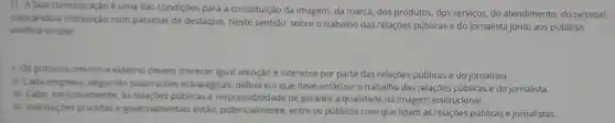 1) A boa comunicação é uma das condiçōes para a constituição da imagem, da marca, dos produtos, dos serviços,do atendimento, do pessoal,
colocando a instituição num patamar de destaque. Neste sentido sobre o trabalho das relações públicas e do jornalista junto aos públicos
verifica-se que:
1- Os publicos interno e externo devem merecer igual atenção e interesse por parte das relações públicas e do jornalista.
II-Cada seguindo suas razōes estratégicas, define em que deve enfatizar o trabalho das relações públicas e do jornalista.
III-Cabe, exclusivamente as relações públicas a de garantir a qualidade da imagem institucional.
IV- Instituiçoes privadas e governamentais estão potencialmente, entre os públicos com que lidam as relações públicas e jornalistas.