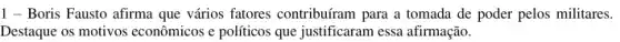 1 - Boris Fausto afirma que vários fatores contribuíram para a tomada de poder pelos militares.
Destaque os motivos econômicos e políticos que justificaram essa afirmação.