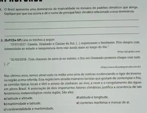 1. Brasil apresenta uma dominância da tropicalidade no mosaico de padróes climáticos que abriga.
Explique por que isso ocorre e dê o nome do principal fator climático relacionado a essa dominância.
__
2. (EsPCEx-SP) Leia os trechos a seguir:
"17/07/2017- Canela Gramado e Caxias do Sul, [...) registraram o fenômeno. Frio chegou com
intensidade ao estado e temperatura deve cair ainda mais ao longo do dia."
(https://gl.globo.com)
"31/03/2016- Com chances de neve já no outono, o frio em Gramado promete chegar com tudo
[...]"
(https://www.dkasdegramado.com.br
Nos últimos anos, temos observado na mídia uma série de notícias evidenciando o rigor do inverno
na região acima referida Esta região tem atraído inúmeros turistas que gostam de contemplar o frio,
as comidas típicas locais e têm o anseio de conhecer, ao vivo , a neve e o congelamento das águas
em pleno Brasil. A associação de dois importantes fatores climáticos justifica a ocorrência de tais
fenômenos meteorológicos nesta região. São eles:
a) latitude e altitude.
d)altitude e longitude.
b) maritimidade e latitude.
e) correntes maritimas e massas de ar.
c) continentalidade e maritimidade.