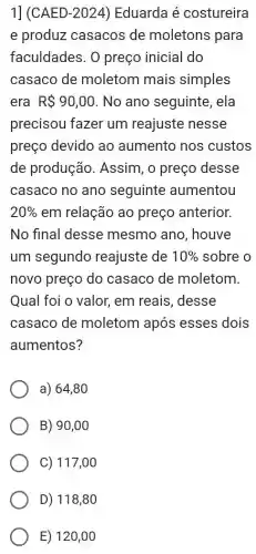 1] (CAED-2024) Eduarda é costureira
e produz casacos de moletons para
faculdades. 0 preço inicial do
casaco de moletom mais simples
era R 90,00 No ano seguinte , ela
precisou fazer um reajuste nesse
preço devido ao aumento nos custos
de produção . Assim, o preço desse
casaco no ano seguinte aumentou
20%  em relação ao preço anterior.
No final desse mesmo ano , houve
um segundo reajuste de 10%  sobre o
novo preço do casaco de moletom.
Qual foi o valor,em reais, desse
casaco de moletom após esses dois
aumentos?
a) 64,80
B) 90,00
C) 117,00
D) 118,80
E) 120 ,00