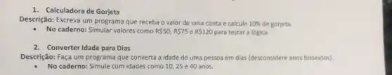 1. Calculadora de Gorjeta
Descrição: Escreva um programa que receba o valor de uma conta e calcule 10%  de gorjeta.
No caderno: Simular valores como R 50,R 75 e R 120 para testar a lógica.
2. Converter Idade para Dias
Descrição: Faça um programa que converta a idade de uma pessoa em dias (desconsidere anos bissextos)
No caderno: Simule com idades como 10, 25 e 40 anos.