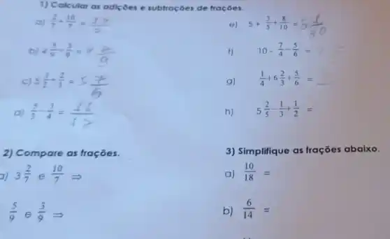 1) Calcular as adiçoes e subtrações de fraçōes.
a) (2)/(7)+(10)/(7)=(17)/(7)
5+(3)/(5)+(8)/(10)=5(1)/(30)
b) 4(5)/(9)-(3)/(9)=4(2)/(9)
f) 10-(7)/(4)-(5)/(6)=
C
5(1)/(2)+(2)/(3)=5(7)/(6)
g)
(1)/(4)+6(2)/(3)+(5)/(6)=
d) (5)/(3)-(3)/(4)=(16)/(12)
h)
5(2)/(5)-(1)/(3)+(1)/(2)=
2) Compare as frações.
a) 3(2)/(7) e (10)/(7)Longrightarrow 
(5)/(9) e (3)/(9)Longrightarrow 
3) Simplifique as frações abaixo.
a) (10)/(18)=
b) (6)/(14)=