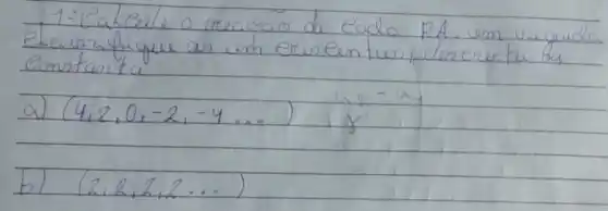 1: Calcule a creaçao de eada PA em vegude eta urifique as em erse entus, dencerntu as constanta.
a) (4,2,0,-2,-4 ldots) a_(2)-a_(1) 
b) (2,2,2,2 ldots)