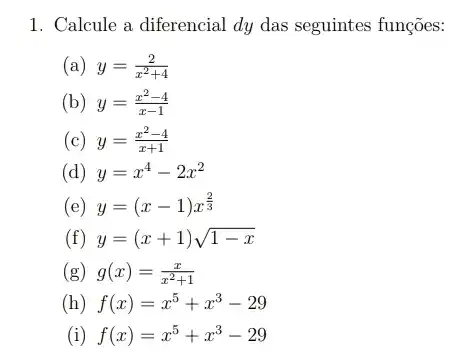 1. Calcule a diferencial dy das seguintes funções:
(a) y=(2)/(x^2)+4
(b) y=(x^2-4)/(x-1)
(c) y=(x^2-4)/(x+1)
(d) y=x^4-2x^2
(e) y=(x-1)x^(2)/(3)
(f) y=(x+1)sqrt (1-x)
(g) g(x)=(x)/(x^2)+1
(h) f(x)=x^5+x^3-29
(i) f(x)=x^5+x^3-29