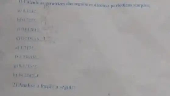 1) Calcule as geratrizes das seguintes dizimas periódicas simples:
a) 0.4242.
b) 0,7272. (2)/(11)
c) 0.612612.
d) 0.135135.
e) 1.7171 __
f) 3.036036 __
g) 8.513513 __
h) 14.234234
2) Analise a fração a seguir: