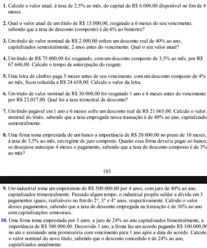 1. Calcule o valor atual , à taxa de 2,5%  ao mês, do capital de R 6.000,00 disponível no fim de 4
meses.
2. Qual o valor atual de um título de R 15.000,00 , resgatado a 6 meses de seu vencimento,
sabendo que a taxa de desconto (composto)) é de 6%  ao bimestre?
3. Um título de valor nominal de R 2.000,00 sofreu um desconto real de 40%  ao ano.
capitalizados semestralmente, 2 anos antes do vencimento . Qual o seu valor atual?
4. Um título de R 75.000,00 foi resgatado, com um desconto composto de 3,5%  ao mês, por R 
67.646,00 Calcule o tempo de antecipação do resgate.
5. Uma letra de câmbio paga 5 meses antes de seu vencimento, com um desconto composto de 4% 
ao mês, ficou reduzida a R 24.658,00 Calcule o valor da letra.
6. Um título de valor nominal de R 30.000,00 foi resgatado 1 ano e 6 meses antes do vencimento
por R 23.037,00 . Qual foi a taxa trimestral de desconto?
7. Um titulo pagável em 1 ano e 6 meses sofre um desconto real de R 21.065,00 Calcule o valor
nominal do título , sabendo que a taxa empregada nessa transação é de 40%  ao ano, capitalizado
semestralmente.
8. Uma firma toma emprestada de um banco a importância de R 20.000,00 no prazo de 10 meses,
à taxa de 3,5%  ao mês, em regime de juro composto . Quanto essa firma deveria pagar ao banco,
se desejasse antecipar 4 meses o pagamento , sabendo que a taxa de desconto composto é de 3% 
ao mês?
9. Um industrial toma um empréstimo de R 500.000,00 por 4 anos, com juro de 40%  ao ano.
capitalizados trimestralmente . Passado algum tempo , o industrial propõe saldar a divida em 3
pagamentos iguais , realizáveis no fim do 2^circ ,3^circ  e 4^circ  anos, respectivamente Calcule o valor
desses pagamentos , sabendo que a taxa de desconto empregada na transação é de 36%  ao ano
com capitalizações semestrais.
10. Uma firma toma emprestada por 3 anos , a juro de 24%  ao ano capitalizados bimestralmente, a
importância de R 300.000,00 Decorrido 1 ano, a firma faz um acordo pagando R 100.000,00
no ato e assinando uma promissória com vencimento para 1 ano após a data do acordo. Calcule
valor nominal do novo título, sabendo que o desconto concedido é de 24%  ao ano,
capitalizados anualmente.