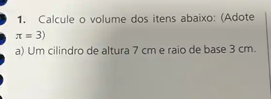 1. Calcule o volume dos itens abaixo: (Adote
pi =3)
a) Um cilindro de altura 7 cm e raio de base 3 cm.