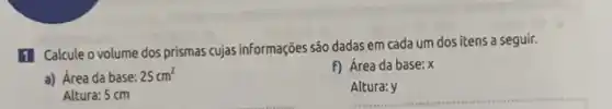 1 Calcule o volume dos prismas cujas informações são dadas em cada um dos itens a seguir.
a) Área da base: 25cm^2
f) Área da base:x
Altura: 5 cm
__