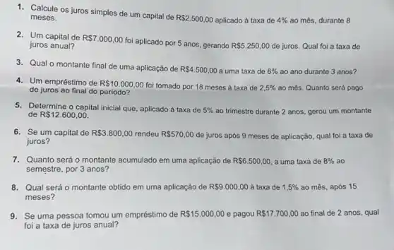 1. Calcule os juros simples de um capital de
R 2.500,00 aplicado à taxa de 4%  ao mês, durante 8 meses.
2. Um capital de R 7.000,00
foi aplicado por 5 anos, gerando R 5.250,00 de juros. Qual foi a taxa de juros anual?
3. Qual o montante final de uma aplicação de
R 4.500,00 a uma taxa de 6%  ao ano durante 3 anos?
4. Um empréstimo de R 10.000,00 foi tomado por 18 meses à taxa de 2,5%  ao més. Quanto será pago
de juros ao final do periodo?
5. Determine o capital inicial que, aplicado à taxa de 5%  ao trimestre durante 2 anos, gerou um montante
de R 12.600,00
6. Se um capital de R 3.800,00 rendeu R 570,00 de juros após 9 meses de aplicação, qual foi a taxa de
juros?
7. Quanto será o montante acumulado em uma aplicação de R 6.500,00 a uma taxa de 8%  ao
semestre, por 3 anos?
8. Qual será o montante obtido em uma aplicação de R 9.000,00 à taxa de 1,5%  ao mês, após 15
meses?
9. Se uma pessoa tomou um empréstimo de R 15.000,00 e pagou R 17.700,00 ao final de 2 anos, qual
foi a taxa de juros anual?