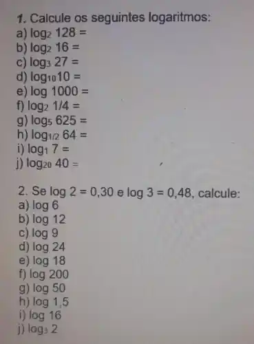 1. Calcule os seguintes logaritmos:
a log_(2)128=
log_(2)16=
log_(3)27=
d) log_(10)10=
log1000=
f) log_(2)1/4=
g) log_(5)625=
h) log_(1/2)64=
i) log_(1)7=
j) log_(20)40=
2. Se log2=0,30 e log3=0,48 , calcule:
a) log6
b) log12
C) log9
d) log24
e) log18
f) log200
g) log50
h) log1,5
i) log16
j) log_(3)2