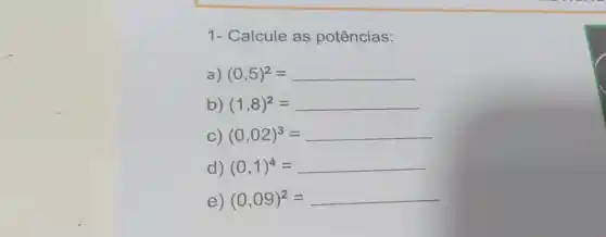 1- Calcule as potências:
a) (0,5)^2=
b) (1,8)^2=
C) (0,02)^3=
d) (0,1)^4=
e) (0,09)^2=