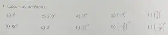 1. Calcule as potências.
a) 1^63
c) 500^circ 
e) 13^2
g) (-4)^3
i) ((2)/(3))^5
b) 151^1
d) 0^9
f) (7)^-5
h) (-(2)/(5))^-2
j) (-(10)/(21))^0