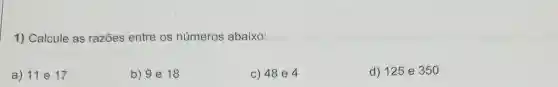 1) Calcule as razōes entre os números abaixo:
a) 11 e 17
b) 9 e 18
c) 48 e 4
d) 125 e 350