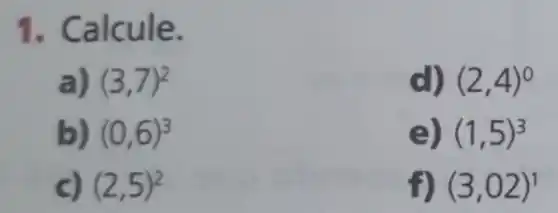 1. Calcule.
a) (3,7)^2
d) (2,4)^0
b) (0,6)^3
e) (1,5)^3
c) (2,5)^2
f) (3,02)^1