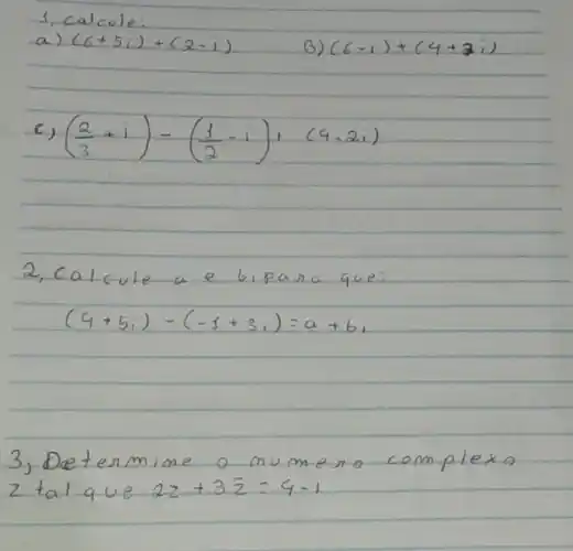 1, calcule:
a) (6+5 i)+(2-i) 
B) (6-i)+(4+3 i) 
c) ((2)/(3)+i)-((1)/(2)-i)+(4-2 i) 
2, Calcule a e bipara que:
[
(4+5 i)-(-1+3 i)=a+b i
]
3, Determine o mumeno complexo 2 tal que 22+3 bar(z)=4-i