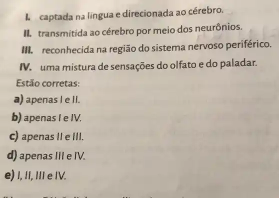 1. captada na língua e direcionada ao cérebro.
II. transmitida ao cérebro por meio dos neurônios.
III.reconhecida na região do sistema nervoso periférico.
IV. uma mistura de sensações do olfato e do paladar.
Estão corretas:
a) apenas I e II
b) apenas I e IV.
c) apenas II e 111
d) apenas 111 e IV.
e) I, II, III e IV.