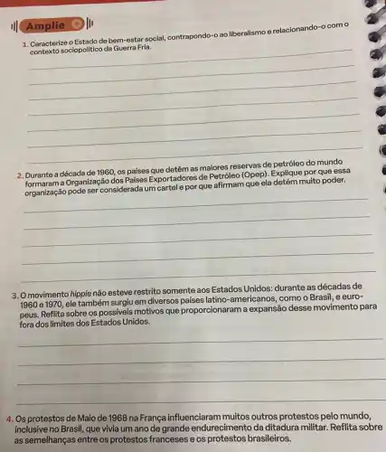 1. Caracterize o Estado de bem-esta social, contrapondo-o ao liberalismo e relacionando-o com o
contexto sociopolitico da Guerra Fria.
__
Amplie III
Durante a década de 1960, os países
detêm as maiores
Durante a a Organização dos Países Exportadores de Petróleo (Opep). Explique por que essa
afirmam que ela
muito poder.
__
3. O movimento hippie não esteve restrito somente aos Estados Unidos: durante as décadas de
1960 e 1970, ele também surgiu em diversos paises latino-americanos, como o Brasil, e euro-
peus. Reflita sobre os possiveis motivos que proporcionaram a expansão desse movimento para
fora dos limites dos Estados Unidos.
__
4. Os protestos de Maio de 1968 na França influenciaram muitos outros protestos pelo mundo,
inclusive no Brasil, que vivia um ano de grande endurecimento da ditadura militar. Reflita sobre
as semelhanças entre os protestos franceses e os protestos brasileiros.