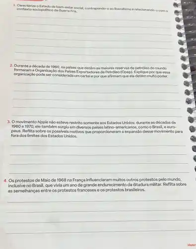 1. Caracterize o Estado de bem-estar social, contrapondo-o ao liberalismo erelacionando-o com o
contexto sociopolitico da Guerra Fria.
__
2. Durante a década de 1960 os países que detêm as malores reservas de petróleo do mundo
organização pode ser considerada um cartele por que afirmam que ela detém muito poder.
formaram a Organização dos Paises Exportadores de Petroleo (Ope)Explique por que essa
__
3. O movimento hippie não esteve restrito somente aos Estados Unidos: durante as décadas de
1960 e 1970, ele também surgiu em diversos americanos, como o Brasil , e euro-
peus. Reflita sobre os possiveis motivos que proporcionaram a expansão desse movimento para
fora dos limites dos Estados Unidos.
__
4. Os protestos de Maio de 1968 na França influenciaram muitos outros protestos pelo mundo,
inclusive no Brasil, que vivia um ano de grande endurecimento da ditadura militar. Reflita sobre
as semelhanças entre os protestos franceses e os protestos brasileiros.
__