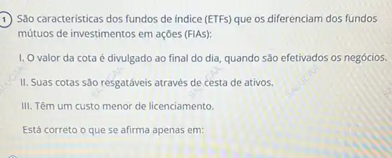 1) São características dos fundos de indice (ETFs) que os diferenciam dos fundos
mútuos de investimentos em ações (FIAS):
1. O valor da cota é divulgado ao final do dia, quando são efetivados os negócios.
II. Suas cotas são resgatáveis através de cesta de ativos.
III. Têm um custo menor de licenciamento.
Está correto o que se afirma apenas em: