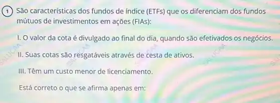 (1) São características dos fundos de índice (ETFs)que os diferenciam dos fundos
mútuos de investimentos em ações (FIAS):
I. O valor da cota é divulgado ao final do dia, quando são efetivados os negócios.
II. Suas cotas são resgatáveis através de cesta de ativos.
III. Têm um custo menor de licenciamento.
Está correto o que se afirma apenas em: