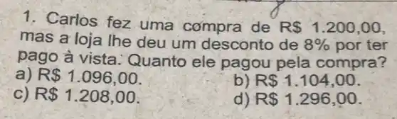 1. Carlos fez uma compra de R 1.200 , 00,
mas a loja lhe deu um desconto de 8%  por ter
pago à vista : Quanto ele pagou pela compra?
a R 1.096,00
b) R 1.104,00
R 1.208,00
R 1.296,00