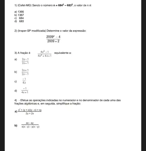 1) (Cefet-MG) Sendo o número n=684^2-683^2 o valor de n é:
a) 1366
b) 1367
c) 684
d) 683
2) (Insper-SP modificada) Determine o valor da expressão:
(2009^2-4)/(2009+2)
3) A fração é
(4x^2-1)/(4x^2)+4x+1 equivalente a:
a)
(2x-1)/(2x+1)
b) (2x+1)/(2x-1)
c) (-1)/(4x)
d) (-1)/(4x+1)
4) -Efetue as operações indicadas no numerador e no denominador de cada uma das
frações algébricas e, em seguida, simplifique a fração:
(x^2+(y+x)(y-x)+xy)/(2y+2x)
b) (ax-ay)/(x(x-y)-y(x-y))