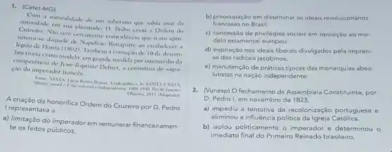 1. (Cefet-MG)
Com a naturalidade de um soberano que sabia usar da
autoridade em sua plemitude:D Pedro criou d Ordem do
Cruzeiro. Nào sera certamente coincidencia que o ato apro.
vimava-se daquele de Napoleao Bonaparte 10 estabelecer a
legiao de Honra (1802)Tambem a coroução de 10 de dezem-
bro tivera como modelo em grande medida por intermedio da
competência de Jean-Baptiste Debret, a cerimônia de sagra
ção do imperador francès.
Pereira Avida politica In COSTA ESILM
Wherto (cond) Crive colonal de
Obetina, 2011 (Adaptado)
A criação da honorifica Ordem do Cruzeiro por D. Pedro
I representava a
a) limitação do imperador em remunerar financeiramen-
te os feitos públicos.
b) preocupação em disseminar os ideais revolucionários
franceses no Brasil.
c) concessão de privilégios sociais em oposição ao mo-
delo estamental europeu
d) inspiração nos ideais liberais divulgados pela impren-
sa dos radicais jacobinos.
e) manutenção de tipicas das monarquias abso:
lutistas na nação independente.
2. (Vunesp) O fechamento da Assembleia Constituinte por
D. Pedro I, em novembro de 1823,
a) impediu a tentativa de recolonização portuguesa e
eliminou a influência politica da Igreja Católica.
b) isolou politicamente o imperador e determinou o
imediato final do Primeiro brasileiro