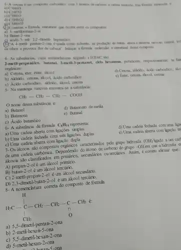 1- A cetona éum composto carbonilico com 3 atomos de carbono e cadeia saturada Sun formula molecular E
a) C3H6O
b) C3H7O
c) C3H8O
d) C3H8O2
C3H8O3
Construa a formula estrutural que ocorre entre os compostos:
a) 3- metilpentan-2-al
b) Butan-2-ona
c) ácido 3-etil-2,2-dimetil- heptanóico
(3.)"A 4-metil- pentan-2-ona é usada como solvente, na produção de tintas, ataca o sistema nervoso central, irri
os olhos e provoca dor de cabeça". Indique a formula molecular e estrutural desse composto.
2-metil-propanóico, butanal,3-metil-3-pentanol, cielo hexanona, pertencem,respectivamente, as fun
orgânicas:
a) Cetona, éter, éster . ákool
d) Cetona, akleido, ácido carboxilico, ákc
e) Éster, cetona, ákool cetona
b) Aldeido, cetona, ákool ácido carboxilico
c) Ácido carboxilico, aldeido , ákool, cetona
5- Na manteiga rançosa encontra-se a substância:
4- As substâncias, cujas nomenclaturas segundo alUPAC são:
CH_(3)-CH_(2)-CH_(2)-COOH
nome dessa substância é:
a) Butanol
d) Butanoato de metila
b) Butanona
e) Butanal
c) Ácido butanóico
6- A substância de formula
C_(8)H_(16) representa:
d) Uma cadeia fechada com uma liga
a) Uma cadeia aberta com ligações simples
e) Uma cadeia aberta com ligação tri
b) Uma cadeia fechada com trés ligações đuplas
c) Uma cadeia aberta com ligação dupla
7- Osálcoois são compostos caracterizados pelo grupo hidroxila
(OH) ligado a um cart
de uma cadeia carbônica Dependendo do átomo de carbono do grupo -OH em que a hidroxila es
ákoois são classificados em secundários ou terciários. Assim.é correto afirmar que:
A) propan-2-olé um álcool primário.
B) butan-2-ol é um álcool terciário.
C) 2-metil-propan-2-0 éum álcool secundário.
D) 2,3-dimetil-butan-2-01 é um álcool terciário.
8-A nomenclatura correta do composto de fórmula
H_(3)C-underset (1)(CH_(3))CH_(2)-CH_(2)-C-CH_(3)
é:
a) 5,5-dimetil-pentan-2-ona
b) 2-metil-hexan-5-ona
c) 5,5-dimetil-hexan-2-ona
d) 5-metil-hexan-2 -ona
butan-5-ona