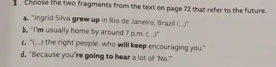 1 Choose the two fragments from the text on page 72 that refer to the future.
a. "Ingrid Silva grew up in Rio de Janeiro, Brazil
()
b. "I'm usually home by around 7 p.m. ()
c. "(...) the right people, who will keep encouraging you."
d. "Because you're going to hear a lot of "No."