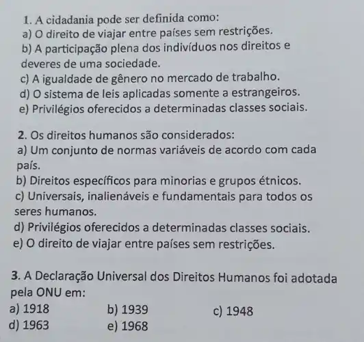 1. A cidadania pode ser definida como:
a) O direito de viajar entre países sem restrições.
b) A participação plena dos indivíduos nos direitos e
deveres de uma sociedade.
c) A igualdade de gênero no mercado de trabalho.
d) O sistema de leis aplicadas somente a estrangeiros.
e) Privilégios oferecidos a determinadas classes sociais.
2. Os direitos humanos são considerados:
a) Um conjunto de normas variáveis de acordo com cada
país.
b) Direitos específicos para minorias e grupos étnicos.
c) Universais inalienáveis e fundamentais para todos os
seres humanos.
d) Privilégios oferecidos a determinadas classes sociais.
e) O direito de viajar entre países sem restrições.
3. A Declaração Universal dos Direitos Humanos foi adotada
pela ONU em:
a) 1918
b)1939
c) 1948
d) 1963
e) 1968