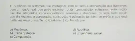 1) A ciência de sistemas que interagem, com ou sem a intervenção dos humanos.
com o mundo real que pode robos, computação softwares automação.
circuitos integrados circuitos elétricos sensores e atuadores, ou seja tudo aquilo
que diz respeito à concepção construção e utilização também de robos e que está
cada vez mais presente no cotidiano, é conhecida por
a) Mecânica
d) Robótica
b) Física quântica.
e) Engenharia social
c) Computação