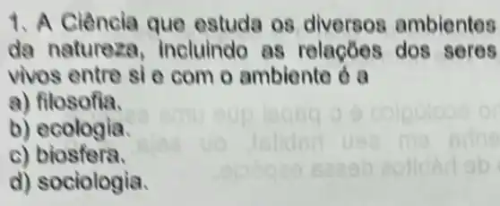 1. A Ciência que estuda 08 ambientes
da natureza,incluindo as relaçōes dos seres
vivos entre si e com o ambiente
a) filosofia.
b) ecologia.
c) biosfera.
d) sociologia.