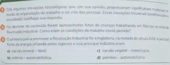 (1) Cite algumas inovações tecnológicas que, em sua opinião, proporcionam significativas mudancas no
modo de organização do trabalho e na vida das pessoas. Essas inovações trouxeram beneficios para
sociedade? Justifique sua resposta.
No decorrer do conteúdo foram apresentadas fotos de crianças trabalhando em fabricas no inicio da
Revolução Industrial. Como eram as condições de trabalho nesse período?
Oprimeiro pais a promover a Revolução Industrial foi a Inglaterra, na metade do século XVIII A principal
fonte de energia utilizada pelos ingleses e sua principal indústria eram:
a) carvão mineral -têxtil.
c) carvão vegetal-metalúrgica.
b) elétrica-automobilistica.
d) petróleo-automobilistica.