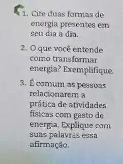 1. Cite duas formas de
energia presentes em
seu dia a dia.
2. O que você entende
como transformar
energia? Exemplifique.
3. E comum as pessoas
relacionarem a
prática de atividades
fisicas com gasto de
energia. Explique com
suas palavras essa
afirmação.