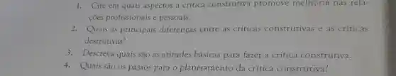 1. Cite em quais aspectos a crítica construtiva promove melhoria nas rela-
coes profissionais e pessoais.
2. Quais as principais diferenças entre as criticas construtivas e as críticas
destrutivas?
3.Descreva quais são as atitudes básicas para fazer a crítica construtiva.
4.Quais são os passos para o planejamento da crítica construtiva?