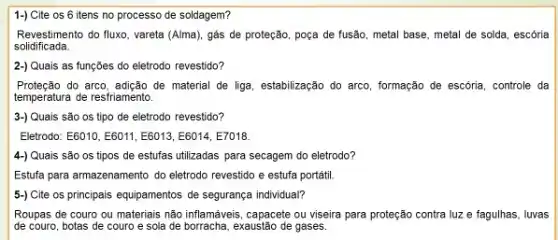 1-) Cite os 6 itens no processo de soldagem?
Revestimento do fluxo, vareta (Alma), gás de proteção poça de fusão, metal base, metal de solda escoria
solidificada
2-) Quais as funções do eletrodo revestido?
Proteção do arco, adição de material de liga, estabilização do arco, formação de escória controle da
temperatura de resfriamento.
3-) Quais são os tipo de eletrodo revestido?
Eletrodo: E6010,E6011,E6013,E6014,E7018.
4-) Quais são os tipos de estufas utilizadas para secagem do eletrodo?
Estufa para armazenamento do eletrodo revestido e estufa portátil.
5-) Cite os principais equipamentos de segurança individual?
Roupas de couro ou materiais não inflamávis, capacete ou viseira para proteção contra luz e fagulhas . luvas
de couro, botas de couro e sola de borracha , exaustão de gases.